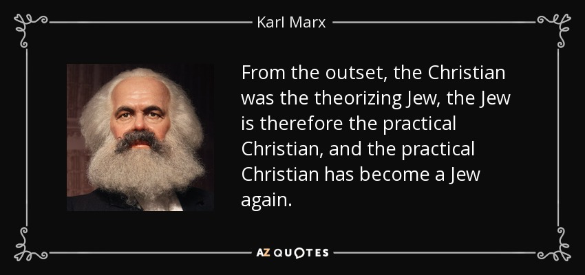 From the outset, the Christian was the theorizing Jew, the Jew is therefore the practical Christian, and the practical Christian has become a Jew again. - Karl Marx