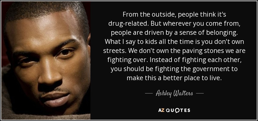 From the outside, people think it's drug-related. But wherever you come from, people are driven by a sense of belonging. What I say to kids all the time is you don't own streets. We don't own the paving stones we are fighting over. Instead of fighting each other, you should be fighting the government to make this a better place to live. - Ashley Walters