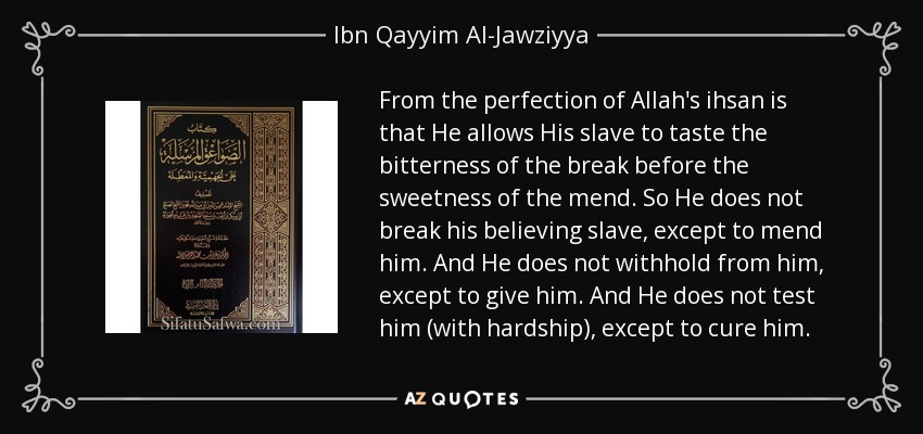 From the perfection of Allah's ihsan is that He allows His slave to taste the bitterness of the break before the sweetness of the mend. So He does not break his believing slave, except to mend him. And He does not withhold from him, except to give him. And He does not test him (with hardship), except to cure him. - Ibn Qayyim Al-Jawziyya