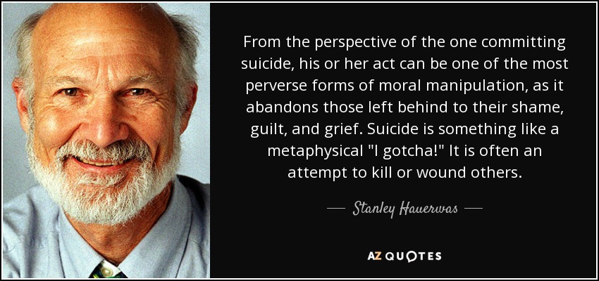 From the perspective of the one committing suicide, his or her act can be one of the most perverse forms of moral manipulation, as it abandons those left behind to their shame, guilt, and grief. Suicide is something like a metaphysical 