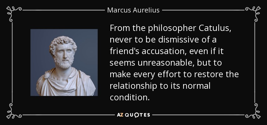 From the philosopher Catulus, never to be dismissive of a friend's accusation, even if it seems unreasonable, but to make every effort to restore the relationship to its normal condition. - Marcus Aurelius