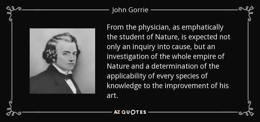 From the physician, as emphatically the student of Nature, is expected not only an inquiry into cause, but an investigation of the whole empire of Nature and a determination of the applicability of every species of knowledge to the improvement of his art. - John Gorrie