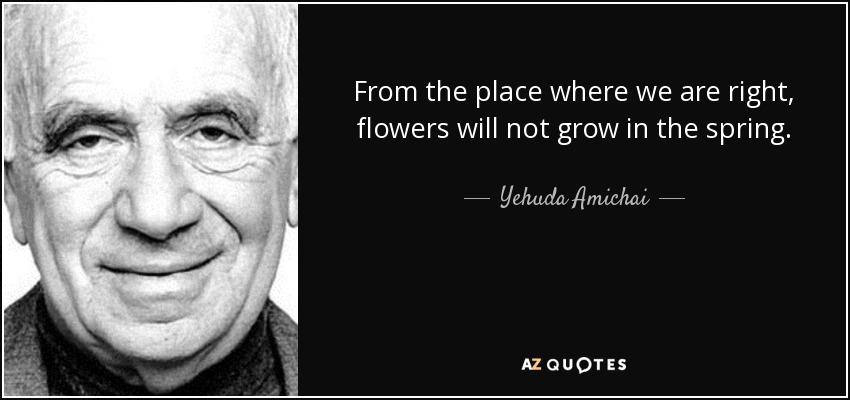 From the place where we are right, flowers will not grow in the spring. - Yehuda Amichai