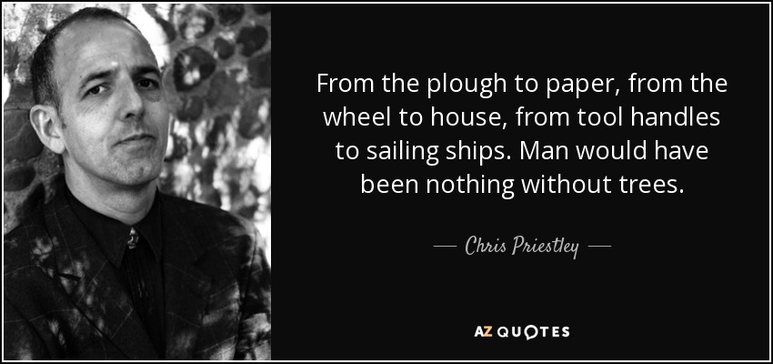 From the plough to paper, from the wheel to house, from tool handles to sailing ships. Man would have been nothing without trees. - Chris Priestley