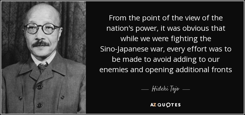 From the point of the view of the nation's power, it was obvious that while we were fighting the Sino-Japanese war, every effort was to be made to avoid adding to our enemies and opening additional fronts - Hideki Tojo