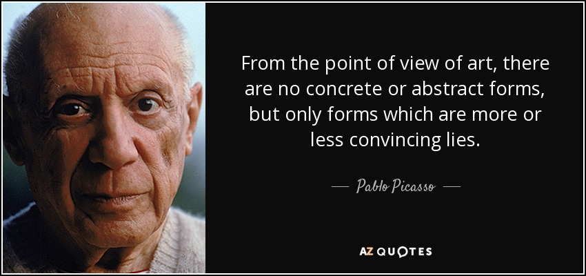 From the point of view of art, there are no concrete or abstract forms, but only forms which are more or less convincing lies. - Pablo Picasso