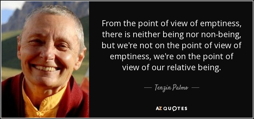 From the point of view of emptiness, there is neither being nor non-being, but we're not on the point of view of emptiness, we're on the point of view of our relative being. - Tenzin Palmo