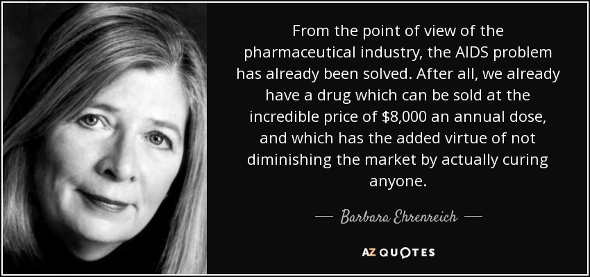 From the point of view of the pharmaceutical industry, the AIDS problem has already been solved. After all, we already have a drug which can be sold at the incredible price of $8,000 an annual dose, and which has the added virtue of not diminishing the market by actually curing anyone. - Barbara Ehrenreich