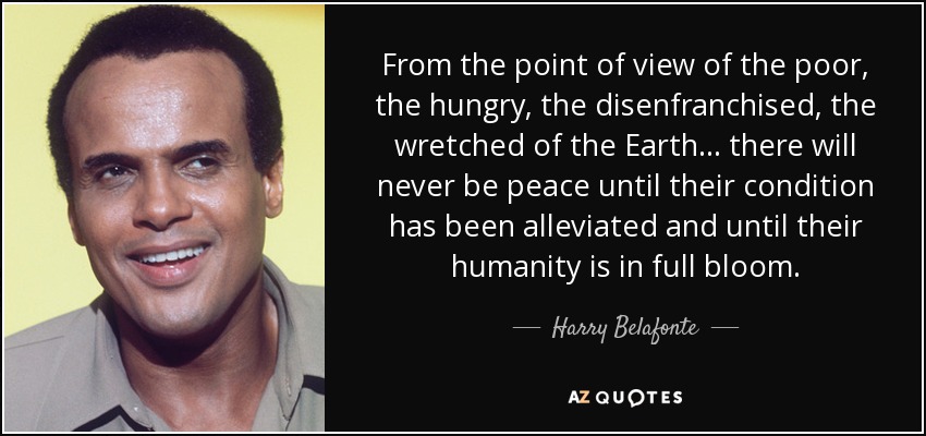 From the point of view of the poor, the hungry, the disenfranchised, the wretched of the Earth... there will never be peace until their condition has been alleviated and until their humanity is in full bloom. - Harry Belafonte
