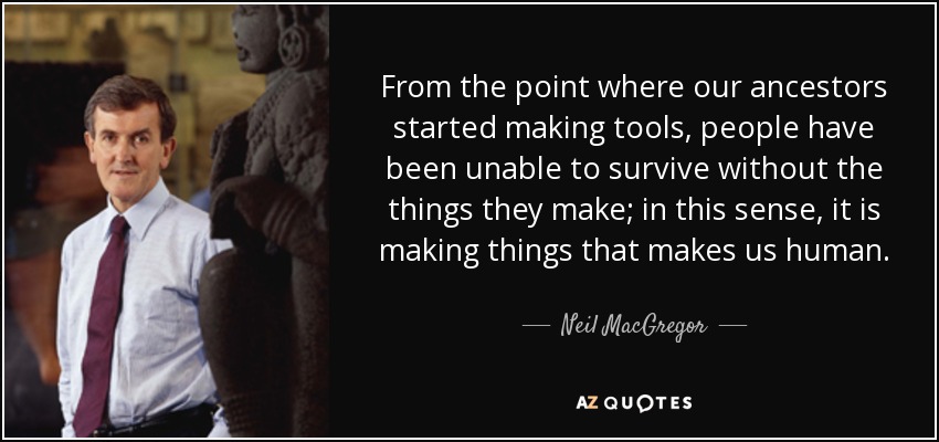 From the point where our ancestors started making tools, people have been unable to survive without the things they make; in this sense, it is making things that makes us human. - Neil MacGregor