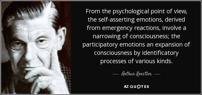 From the psychological point of view, the self-asserting emotions, derived from emergency reactions, involve a narrowing of consciousness; the participatory emotions an expansion of consciousness by identificatory processes of various kinds. - Arthur Koestler