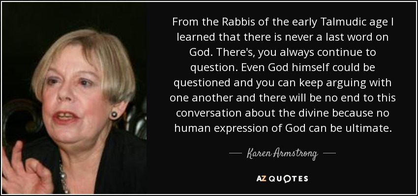 From the Rabbis of the early Talmudic age I learned that there is never a last word on God. There's, you always continue to question. Even God himself could be questioned and you can keep arguing with one another and there will be no end to this conversation about the divine because no human expression of God can be ultimate. - Karen Armstrong