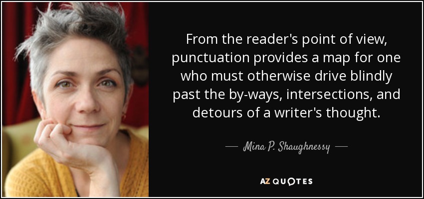 From the reader's point of view, punctuation provides a map for one who must otherwise drive blindly past the by-ways, intersections, and detours of a writer's thought. - Mina P. Shaughnessy