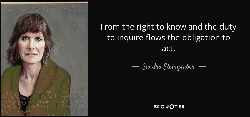 From the right to know and the duty to inquire flows the obligation to act. - Sandra Steingraber