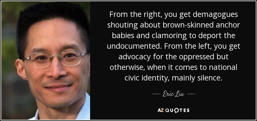 From the right, you get demagogues shouting about brown-skinned anchor babies and clamoring to deport the undocumented. From the left, you get advocacy for the oppressed but otherwise, when it comes to national civic identity, mainly silence. - Eric Liu