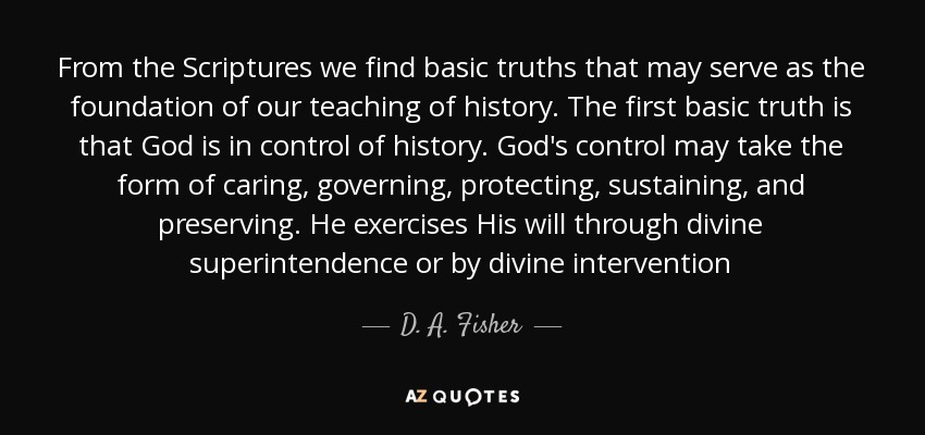 From the Scriptures we find basic truths that may serve as the foundation of our teaching of history. The first basic truth is that God is in control of history. God's control may take the form of caring, governing, protecting, sustaining, and preserving. He exercises His will through divine superintendence or by divine intervention - D. A. Fisher