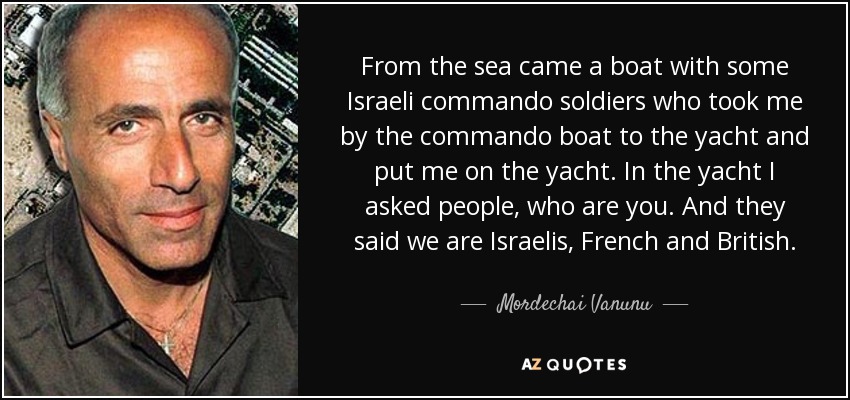From the sea came a boat with some Israeli commando soldiers who took me by the commando boat to the yacht and put me on the yacht. In the yacht I asked people, who are you. And they said we are Israelis, French and British. - Mordechai Vanunu