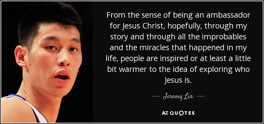 From the sense of being an ambassador for Jesus Christ, hopefully, through my story and through all the improbables and the miracles that happened in my life, people are inspired or at least a little bit warmer to the idea of exploring who Jesus is. - Jeremy Lin