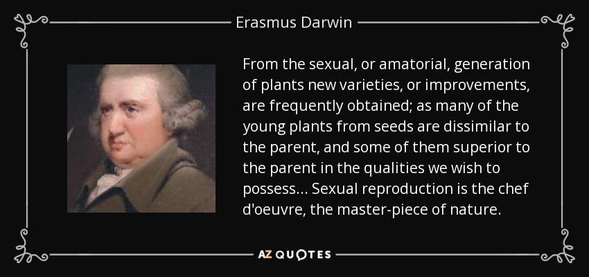 From the sexual, or amatorial, generation of plants new varieties, or improvements, are frequently obtained; as many of the young plants from seeds are dissimilar to the parent, and some of them superior to the parent in the qualities we wish to possess... Sexual reproduction is the chef d'oeuvre, the master-piece of nature. - Erasmus Darwin