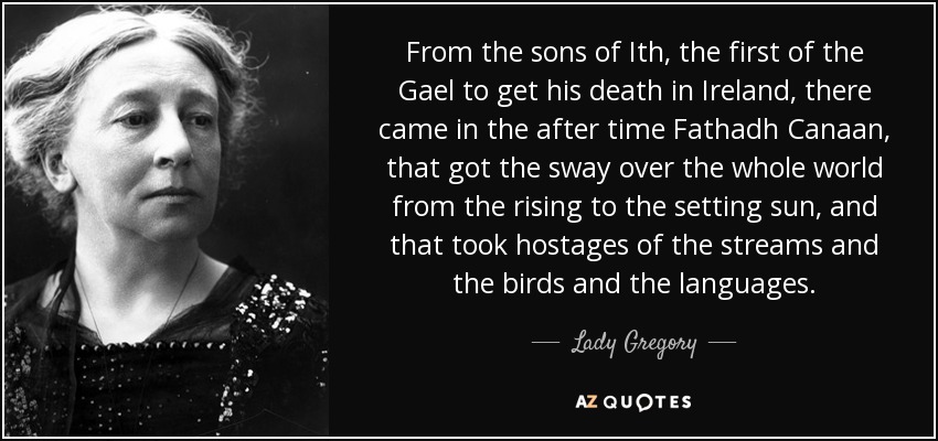 From the sons of Ith, the first of the Gael to get his death in Ireland, there came in the after time Fathadh Canaan, that got the sway over the whole world from the rising to the setting sun, and that took hostages of the streams and the birds and the languages. - Lady Gregory