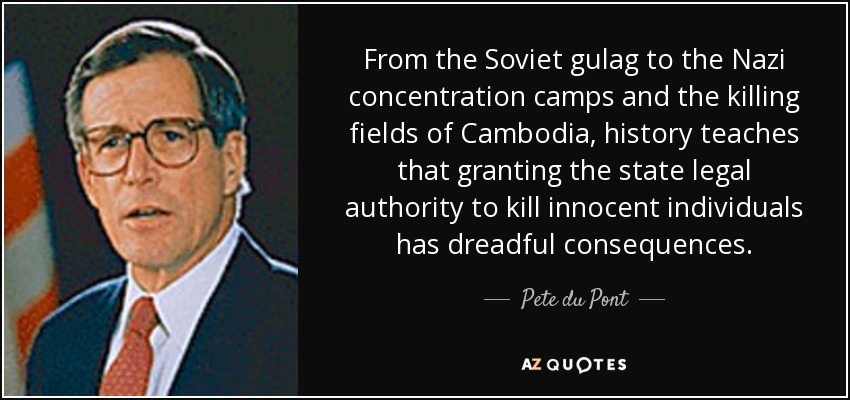 From the Soviet gulag to the Nazi concentration camps and the killing fields of Cambodia, history teaches that granting the state legal authority to kill innocent individuals has dreadful consequences. - Pete du Pont