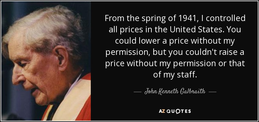 From the spring of 1941, I controlled all prices in the United States. You could lower a price without my permission, but you couldn't raise a price without my permission or that of my staff. - John Kenneth Galbraith
