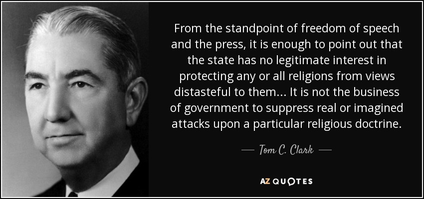 From the standpoint of freedom of speech and the press, it is enough to point out that the state has no legitimate interest in protecting any or all religions from views distasteful to them... It is not the business of government to suppress real or imagined attacks upon a particular religious doctrine. - Tom C. Clark