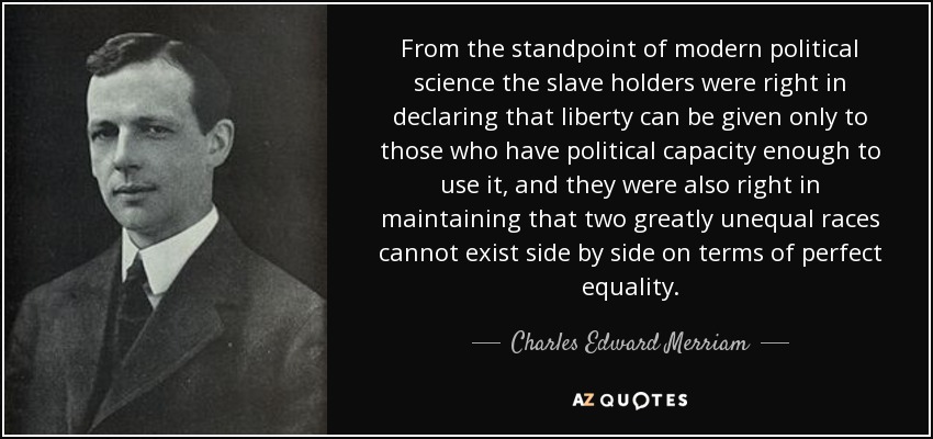 From the standpoint of modern political science the slave holders were right in declaring that liberty can be given only to those who have political capacity enough to use it, and they were also right in maintaining that two greatly unequal races cannot exist side by side on terms of perfect equality. - Charles Edward Merriam