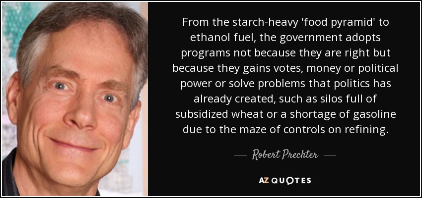 From the starch-heavy 'food pyramid' to ethanol fuel, the government adopts programs not because they are right but because they gains votes, money or political power or solve problems that politics has already created, such as silos full of subsidized wheat or a shortage of gasoline due to the maze of controls on refining. - Robert Prechter
