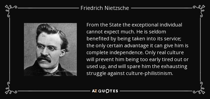 From the State the exceptional individual cannot expect much. He is seldom benefited by being taken into its service; the only certain advantage it can give him is complete independence. Only real culture will prevent him being too early tired out or used up, and will spare him the exhausting struggle against culture-philistinism. - Friedrich Nietzsche