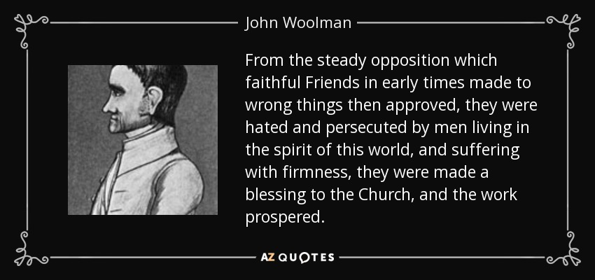 From the steady opposition which faithful Friends in early times made to wrong things then approved, they were hated and persecuted by men living in the spirit of this world, and suffering with firmness, they were made a blessing to the Church, and the work prospered. - John Woolman
