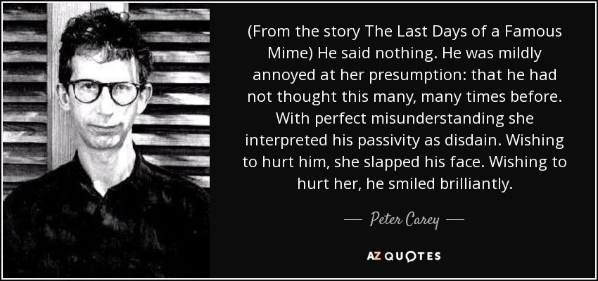 (From the story The Last Days of a Famous Mime) He said nothing. He was mildly annoyed at her presumption: that he had not thought this many, many times before. With perfect misunderstanding she interpreted his passivity as disdain. Wishing to hurt him, she slapped his face. Wishing to hurt her, he smiled brilliantly. - Peter Carey