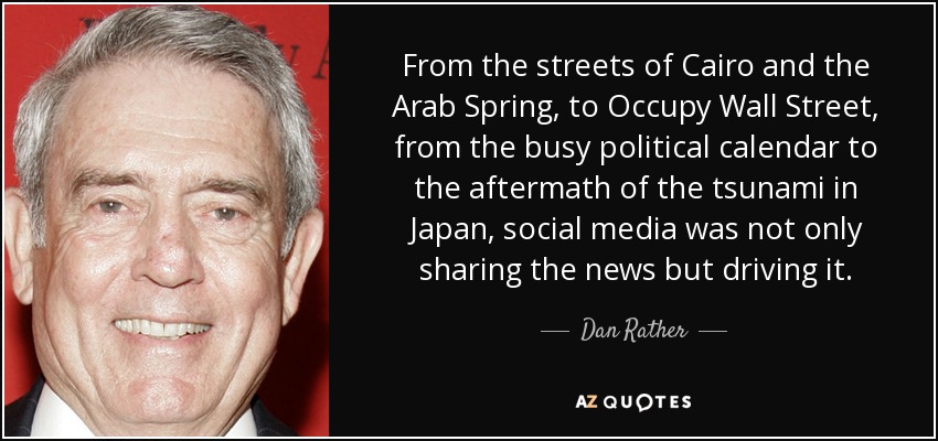 From the streets of Cairo and the Arab Spring, to Occupy Wall Street, from the busy political calendar to the aftermath of the tsunami in Japan, social media was not only sharing the news but driving it. - Dan Rather