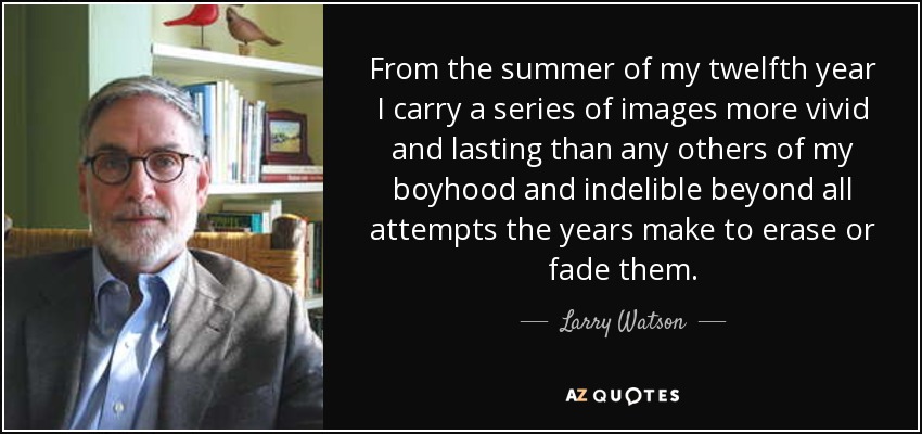 From the summer of my twelfth year I carry a series of images more vivid and lasting than any others of my boyhood and indelible beyond all attempts the years make to erase or fade them. - Larry Watson
