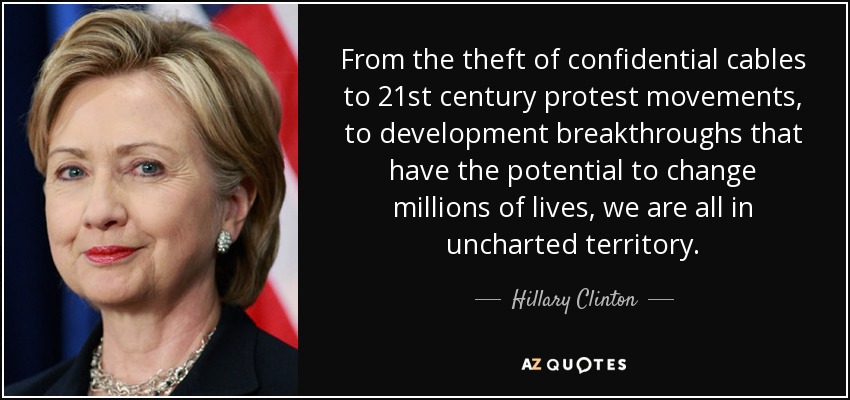 From the theft of confidential cables to 21st century protest movements, to development breakthroughs that have the potential to change millions of lives, we are all in uncharted territory. - Hillary Clinton