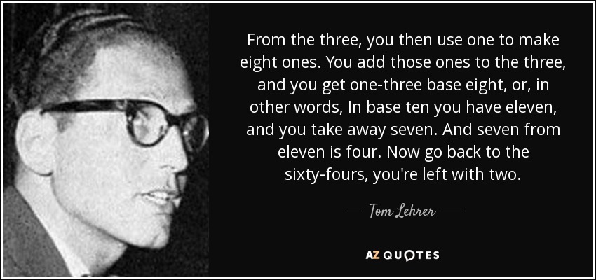 From the three, you then use one to make eight ones. You add those ones to the three, and you get one-three base eight, or, in other words, In base ten you have eleven, and you take away seven. And seven from eleven is four. Now go back to the sixty-fours, you're left with two. - Tom Lehrer