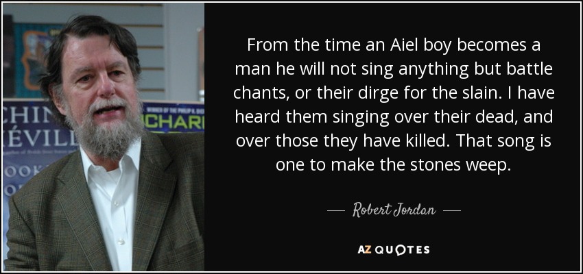 From the time an Aiel boy becomes a man he will not sing anything but battle chants, or their dirge for the slain. I have heard them singing over their dead, and over those they have killed. That song is one to make the stones weep. - Robert Jordan