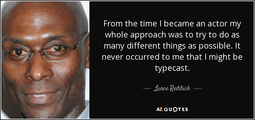 From the time I became an actor my whole approach was to try to do as many different things as possible. It never occurred to me that I might be typecast. - Lance Reddick