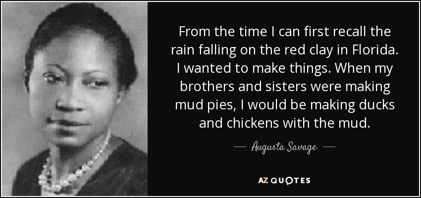 From the time I can first recall the rain falling on the red clay in Florida. I wanted to make things. When my brothers and sisters were making mud pies, I would be making ducks and chickens with the mud. - Augusta Savage