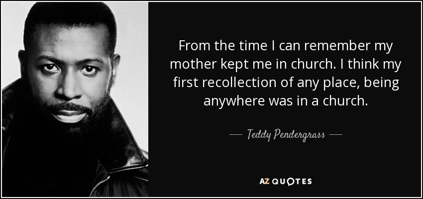 From the time I can remember my mother kept me in church. I think my first recollection of any place, being anywhere was in a church. - Teddy Pendergrass