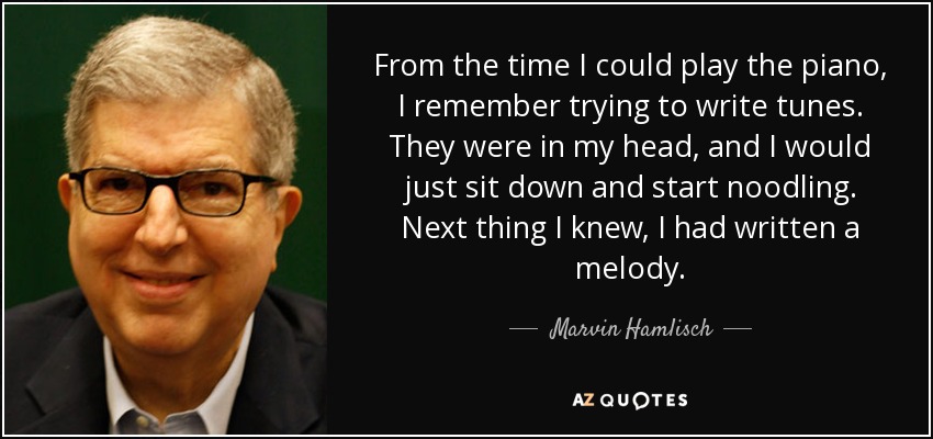 From the time I could play the piano, I remember trying to write tunes. They were in my head, and I would just sit down and start noodling. Next thing I knew, I had written a melody. - Marvin Hamlisch
