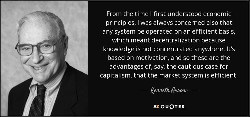 From the time I first understood economic principles, I was always concerned also that any system be operated on an efficient basis, which meant decentralization because knowledge is not concentrated anywhere. It's based on motivation, and so these are the advantages of, say, the cautious case for capitalism, that the market system is efficient. - Kenneth Arrow