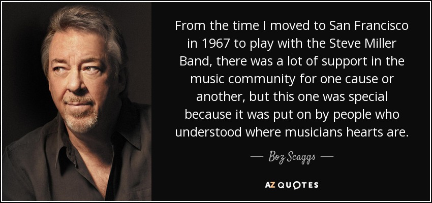 From the time I moved to San Francisco in 1967 to play with the Steve Miller Band, there was a lot of support in the music community for one cause or another, but this one was special because it was put on by people who understood where musicians hearts are. - Boz Scaggs