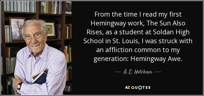 From the time I read my first Hemingway work, The Sun Also Rises, as a student at Soldan High School in St. Louis, I was struck with an affliction common to my generation: Hemingway Awe. - A. E. Hotchner