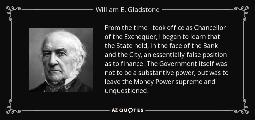 From the time I took office as Chancellor of the Exchequer, I began to learn that the State held, in the face of the Bank and the City, an essentially false position as to finance. The Government itself was not to be a substantive power, but was to leave the Money Power supreme and unquestioned. - William E. Gladstone