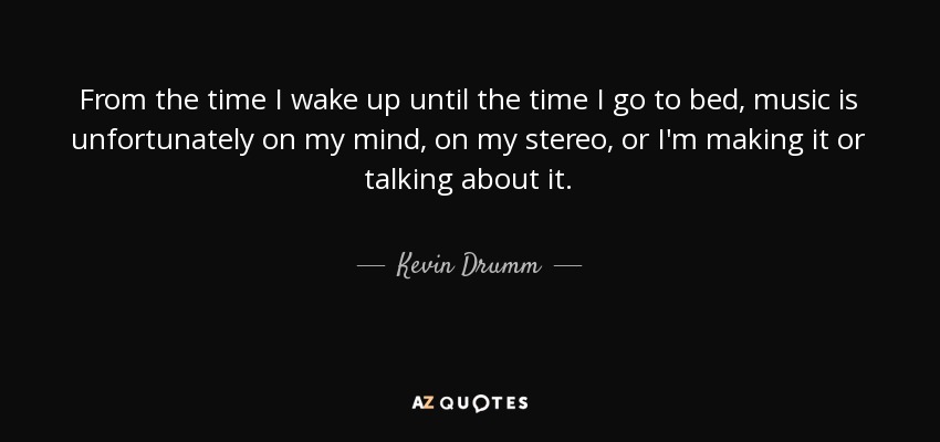 From the time I wake up until the time I go to bed, music is unfortunately on my mind, on my stereo, or I'm making it or talking about it. - Kevin Drumm