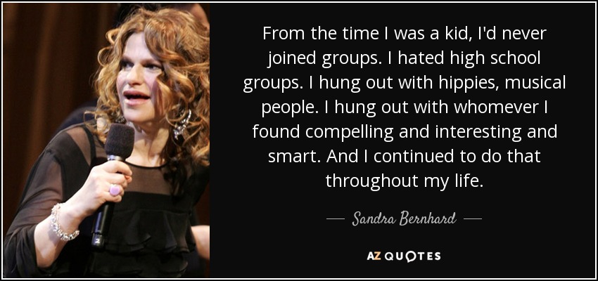 From the time I was a kid, I'd never joined groups. I hated high school groups. I hung out with hippies, musical people. I hung out with whomever I found compelling and interesting and smart. And I continued to do that throughout my life. - Sandra Bernhard