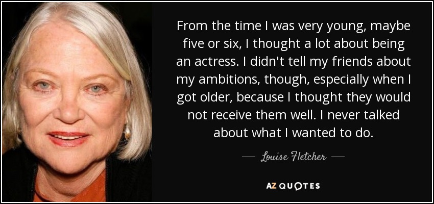 From the time I was very young, maybe five or six, I thought a lot about being an actress. I didn't tell my friends about my ambitions, though, especially when I got older, because I thought they would not receive them well. I never talked about what I wanted to do. - Louise Fletcher
