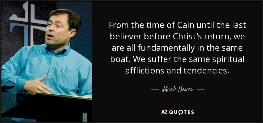 From the time of Cain until the last believer before Christ's return, we are all fundamentally in the same boat. We suffer the same spiritual afflictions and tendencies. - Mark Dever