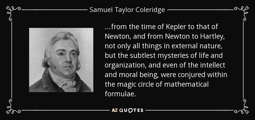 ...from the time of Kepler to that of Newton, and from Newton to Hartley, not only all things in external nature, but the subtlest mysteries of life and organization, and even of the intellect and moral being, were conjured within the magic circle of mathematical formulae. - Samuel Taylor Coleridge